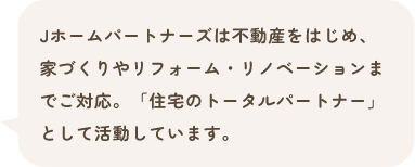 Jホームパートナーズは不動産をはじめ、家づくりやリフォーム・リノベーションまでご対応。「住宅のトータルパートナー」として活動しています。
